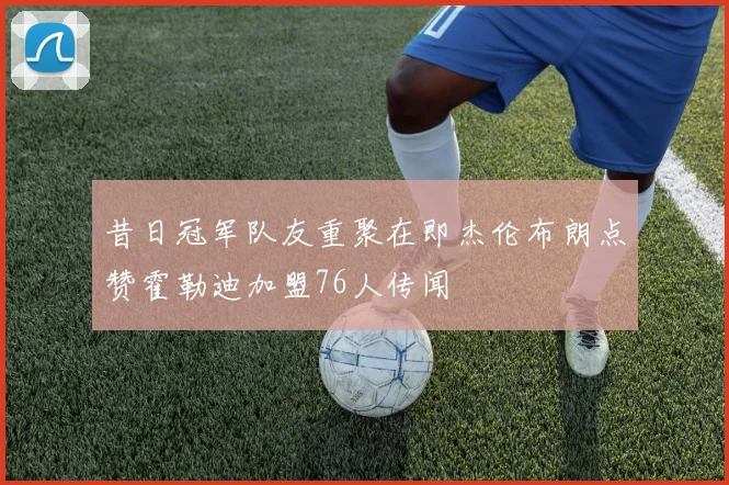 昔日冠军队友重聚在即杰伦布朗点赞霍勒迪加盟76人传闻